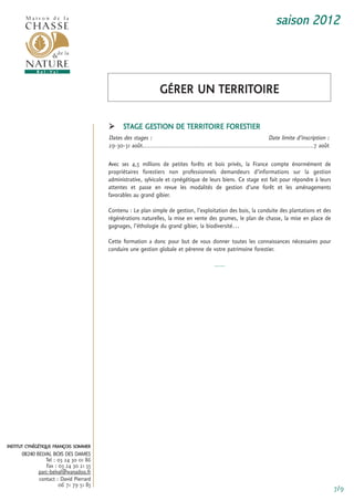 saison 2012



                                                                  gérer un territoire

                                              stage gestion De territoire forestier
                                        Dates des stages :                                                                  Date limite d’inscription :
                                        29-30-31 août................................................................................................7 août

                                        avec ses 4,5 millions de petites forêts et bois privés, la france compte énormément de
                                        propriétaires forestiers non professionnels demandeurs d’informations sur la gestion
                                        administrative, sylvicole et cynégétique de leurs biens. ce stage est fait pour répondre à leurs
                                        attentes et passe en revue les modalités de gestion d’une forêt et les aménagements
                                        favorables au grand gibier.

                                        contenu : Le plan simple de gestion, l’exploitation des bois, la conduite des plantations et des
                                        régénérations naturelles, la mise en vente des grumes, le plan de chasse, la mise en place de
                                        gagnages, l’éthologie du grand gibier, la biodiversité…

                                        cette formation a donc pour but de vous donner toutes les connaissances nécessaires pour
                                        conduire une gestion globale et pérenne de votre patrimoine forestier.

                                                                                               -----




institut cynégétique françois sommer
      08240 BELVAL BOIS DES DAMES
                tel : 03 24 30 01 86
                fax : 03 24 30 21 55
             parc-belval@wanadoo.fr
             contact : David Pierrard
                      06 71 79 51 85
                                                                                                                                                              7/9
 