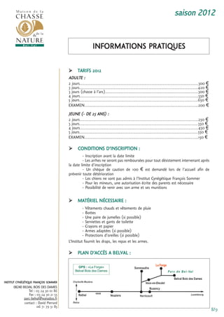 saison 2012


                                                          informations Pratiques

                                         tarifs 2012
                                        aDuLte :
                                        2 jours.................................................................................................300 €
                                        3 jours.................................................................................................420 €
                                        3 jours (chasse à l’arc)............................................................................300 €
                                        4 jours.................................................................................................550 €
                                        5 jours.................................................................................................650 €
                                        eXamen.............................................................................................200 €
                                        Jeune (- De 25 ans) :
                                        2 jours.................................................................................................250 €
                                        3 jours.................................................................................................350 €
                                        4 jours.................................................................................................450 €
                                        5 jours.................................................................................................550 €
                                        eXamen.............................................................................................150 €

                                              conDitions D’inscriPtion :
                                                 - inscription avant la date limite
                                                 - Les arrhes ne seront pas remboursées pour tout désistement intervenant après
                                        la date limite d'inscription
                                                 - un chèque de caution de 100 € est demandé lors de l'accueil afin de
                                        prévenir toute détérioration
                                                 - Les chiens ne sont pas admis à l’institut cynégétique françois sommer
                                                 - Pour les mineurs, une autorisation écrite des parents est nécessaire
                                                 - Possibilité de venir avec son arme et ses munitions

                                              matérieL nécessaire :
                                                  - Vêtements chauds et vêtements de pluie
                                                  - Bottes
                                                  - une paire de jumelles (si possible)
                                                  - serviettes et gants de toilette
                                                  - crayons et papier
                                                  - armes adaptées (si possible)
                                                  - Protections d’oreilles (si possible)
                                        L’institut fournit les draps, les repas et les armes.

                                              PLan D’accès a BeLVaL :




institut cynégétique françois sommer
      08240 BELVAL BOIS DES DAMES
                tel : 03 24 30 01 86
                fax : 03 24 30 21 55
             parc-belval@wanadoo.fr
             contact : David Pierrard
                      06 71 79 51 85
                                                                                                                                                        8/9
 