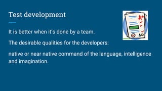 Test development
It is better when it’s done by a team.
The desirable qualities for the developers:
native or near native command of the language, intelligence
and imagination.
 