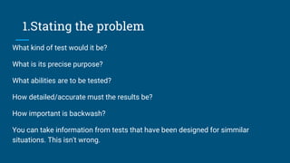 1.Stating the problem
What kind of test would it be?
What is its precise purpose?
What abilities are to be tested?
How detailed/accurate must the results be?
How important is backwash?
You can take information from tests that have been designed for simmilar
situations. This isn't wrong.
 