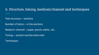 ii. Structure, timing, medium/channel and techniques
Test structure→ sections
Number of items→ in the sections
Medium/ channel→ paper, pencil, online...etc.
Timing→ section and the entire test
Techniques
 