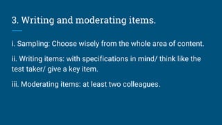 3. Writing and moderating items.
i. Sampling: Choose wisely from the whole area of content.
ii. Writing items: with specifications in mind/ think like the
test taker/ give a key item.
iii. Moderating items: at least two colleagues.
 