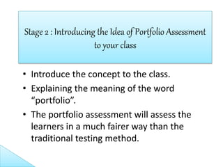 • Introduce the concept to the class.
• Explaining the meaning of the word
“portfolio”.
• The portfolio assessment will assess the
learners in a much fairer way than the
traditional testing method.
Stage 2 : Introducing the Idea of Portfolio Assessment
to your class
 