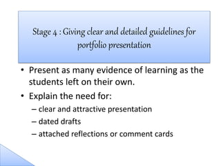 • Present as many evidence of learning as the
students left on their own.
• Explain the need for:
– clear and attractive presentation
– dated drafts
– attached reflections or comment cards
Stage 4 : Giving clear and detailed guidelines for
portfolio presentation
 