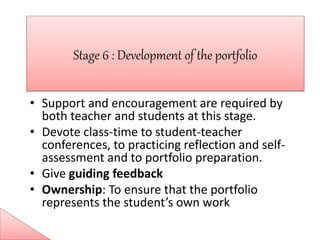 • Support and encouragement are required by
both teacher and students at this stage.
• Devote class-time to student-teacher
conferences, to practicing reflection and self-
assessment and to portfolio preparation.
• Give guiding feedback
• Ownership: To ensure that the portfolio
represents the student’s own work
 