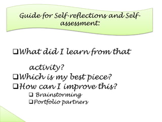 Guide for Self-reflections and Self-
assessment:
What did I learn from that
activity?
Which is my best piece?
How can I improve this?
 Brainstorming
Portfolio partners
 