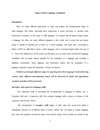 1 
Stages in First Language Acquisition 
Introduction 
There are many different approaches to study and analyze the developmental stages of child language. But before discussing these approaches it seems necessary to examine some introductory comments on the study of child language. It is argued that all human beings acquire a language, but there are many different languages in the world, and it seems that any human being is capable of learning any of these as a native language with equal ease. According to Pinker (1995) no child fails to learn a native language, and it is learned largely before the age of 5. Stork and Widdowson (1974) points out that there are two major factor involved the language acquisition, first an innate human potential for the acquisition of a language and secondly, a linguistics environment. Many linguistics and researchers believe that the acquisition of a language depends on upon the interaction of these two factors. 
Children go through different stages in acquiring their first language. In the following section, these different developmental stages will be discussed in detail and appropriate examples and data will be presented: 
Receptive and expressive language skills. Two important skills in describing the developmental of language in children are: 1. Receptive skill and 2. Expressive skill. The receptive language skill is always in advance of the expressive skill (Owens, 2010). The development of receptive skill begins at birth when the newly born infant is immediately exposed to all different kinds of noises. Before they can begin to acquire language, they must first separate non-speech noises from speech sounds. From around one month of age,  