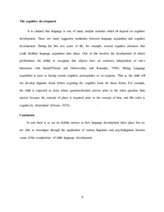 6 
The cognitive development 
It is claimed that language is one of many analytic activities which all depend on cognitive development. There are many suggestive similarities between language acquisition and cognitive development. During the first two years of life, for example, several cognitive advances that could facilitate language acquisition take place. One of this involves the development of object performance the ability to recognize that objects have an existence independent of one’s interaction with them(O'Grady and Dobrovolsky and Katamba, 1996). During Language acquisition is seen as having certain cognitive prerequisites or co-requests. That is, the child will not develop linguistic forms before acquiring the cognitive basis for those forms. For example, the child is expected to learn where question/location answer prior to the when question /time answer because the concept of place is acquired prior to the concept of time, and this order is cognitively determined (Owens, 2019). . 
Conclusion In sum there is as yet no definite answer as how language development takes place but we are able to investigate through the application of various linguistics and psycholinguistic theories some of the complexities of child language development. 
 
