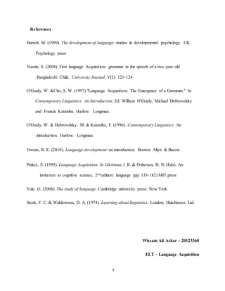 7 
References 
Barrett, M. (1999). The development of language: studies in developmental psychology. UK. Psychology press 
Nasrin, S. (2008). First language Acquisition: grammar in the speech of a two-year old Bangladeshi Child. University Journal. V(2). 121-124 
O'Grady, W. &Cho, S. W. (1997) "Language Acquisition: The Emergence of a Grammar." In Contemporary Linguistics: An Introduction. Ed. William O'Grady, Michael Dobrovolsky and Francis Katamba. Harlow: Longman. 
O'Grady, W. & Dobrovolsky, M. & Katamba, F. (1996). Contemporary Linguistics: An introduction. Harlow: Longman. 
Owens, R. E. (2010). Language development: an introduction. Boston: Allyn & Bacon. 
Pinker, S. (1995). Language Acquisition. In Gleitman, l. R. & Osherson, D. N. (Eds). An invitation to cognitive science, 2nd edition: language (pp. 135-182) MIT press 
Yule, G. (2006). The study of language. Cambridge university press: New York 
Stork, F. C. & Widdowson, D. A. (1974). Learning about linguistics. London: Hutchinson Ltd. 
Wissam Ali Askar – 20123360 
ELT – Language Acquisition 