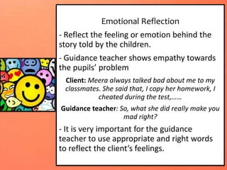Emotional Reflection
- Reflect the feeling or emotion behind the
story told by the children.
- Guidance teacher shows empathy towards
the pupils’ problem
Client: Meera always talked bad about me to my
classmates. She said that, I copy her homework, I
cheated during the test,……
Guidance teacher: So, what she did really make you
mad right?
- It is very important for the guidance
teacher to use appropriate and right words
to reflect the client’s feelings.
 