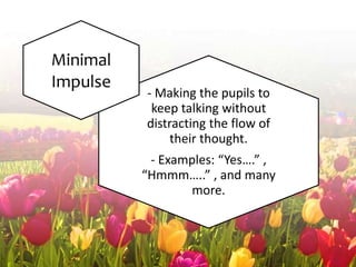 - Making the pupils to
keep talking without
distracting the flow of
their thought.
- Examples: “Yes….” ,
“Hmmm…..” , and many
more.
Minimal
Impulse
 