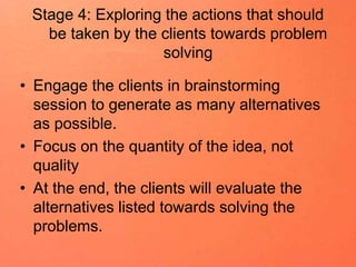 Stage 4: Exploring the actions that should
be taken by the clients towards problem
solving
• Engage the clients in brainstorming
session to generate as many alternatives
as possible.
• Focus on the quantity of the idea, not
quality
• At the end, the clients will evaluate the
alternatives listed towards solving the
problems.
 