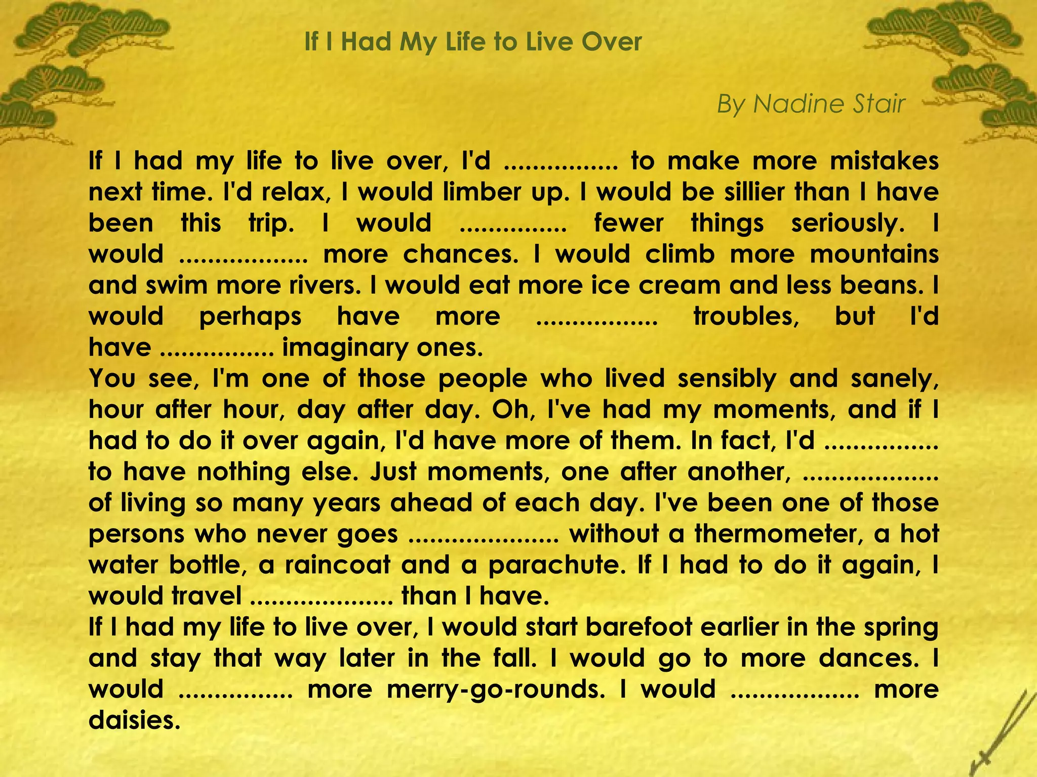 If I Had My Life to Live Over

                                                        By Nadine Stair

If I had my life to live over, I'd ................ to make more mistakes
next time. I'd relax, I would limber up. I would be sillier than I have
been this trip. I would ............... fewer things seriously. I
would .................. more chances. I would climb more mountains
and swim more rivers. I would eat more ice cream and less beans. I
would perhaps have more ................. troubles, but I'd
have ................ imaginary ones.
You see, I'm one of those people who lived sensibly and sanely,
hour after hour, day after day. Oh, I've had my moments, and if I
had to do it over again, I'd have more of them. In fact, I'd ................
to have nothing else. Just moments, one after another, ...................
of living so many years ahead of each day. I've been one of those
persons who never goes ..................... without a thermometer, a hot
water bottle, a raincoat and a parachute. If I had to do it again, I
would travel .................... than I have.
If I had my life to live over, I would start barefoot earlier in the spring
and stay that way later in the fall. I would go to more dances. I
would ................ more merry-go-rounds. I would .................. more
daisies.
 