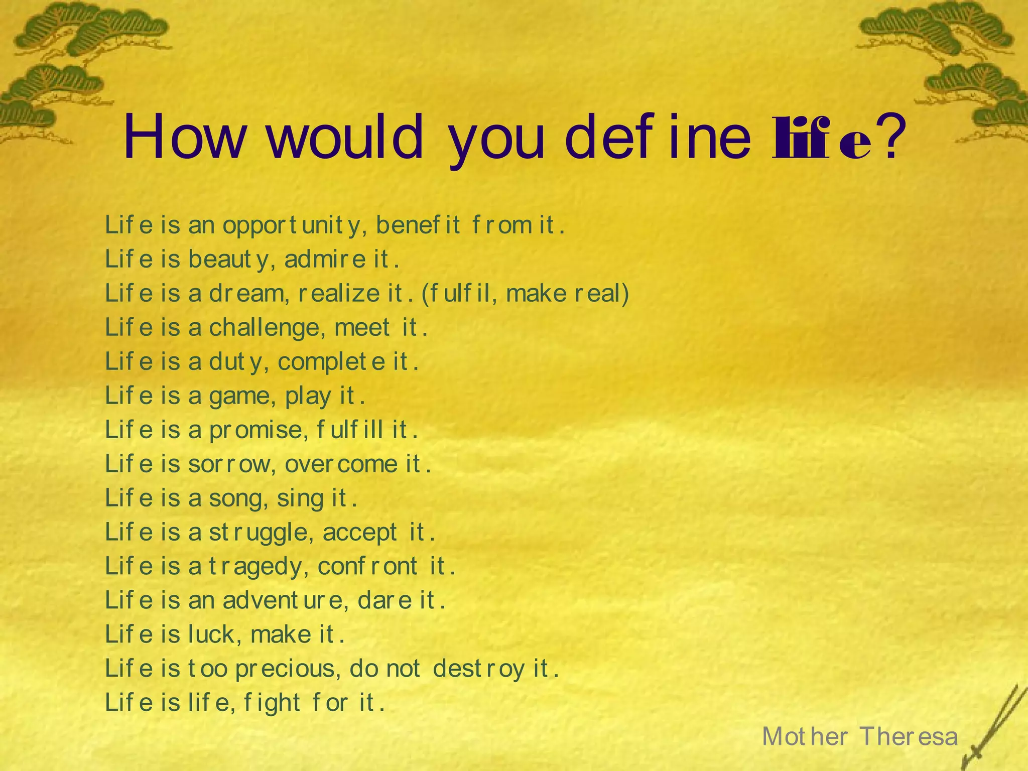 How would you def ine lif e?
Lif e is an oppor t unit y, benef it f r om it .
Lif e is beaut y, admir e it .
Lif e is a dr eam, r ealize it . (f ulf il, make r eal)
Lif e is a challenge, meet it .
Lif e is a dut y, complet e it .
Lif e is a game, play it .
Lif e is a pr omise, f ulf ill it .
Lif e is sor r ow, over come it .
Lif e is a song, sing it .
Lif e is a st r uggle, accept it .
Lif e is a t r agedy, conf r ont it .
Lif e is an advent ur e, dar e it .
Lif e is luck, make it .
Lif e is t oo pr ecious, do not dest r oy it .
Lif e is lif e, f ight f or it .
                                                          Mot her Ther esa
 