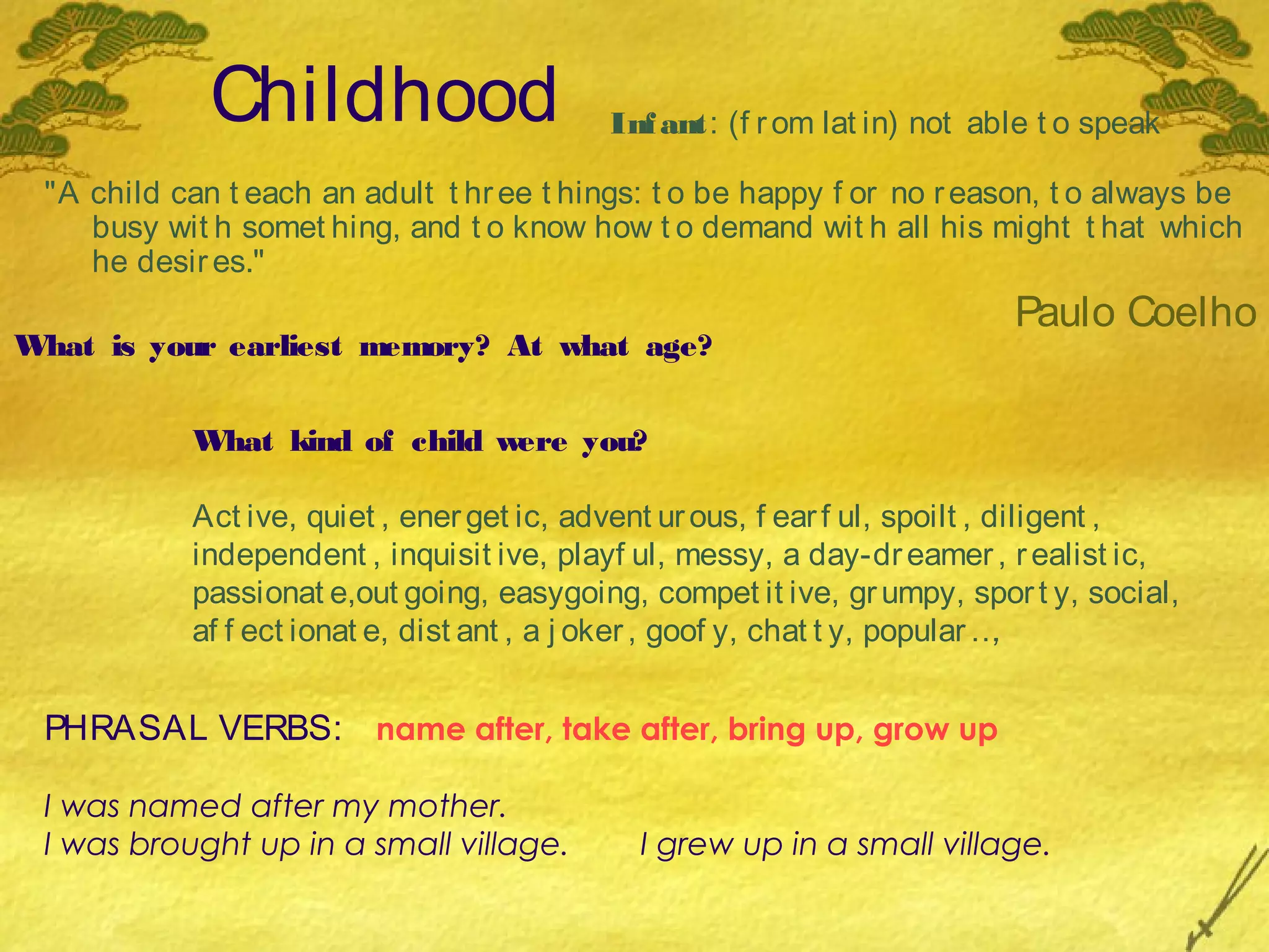Childhood                     Inf ant: (f r om lat in) not able t o speak

 "A child can t each an adult t hr ee t hings: t o be happy f or no r eason, t o always be
    busy wit h somet hing, and t o know how t o demand wit h all his might t hat which
    he desir es."
                                                                          Paulo Coelho
What is your earliest memory? At what age?


           What kind of child were you?

           Act ive, quiet , ener get ic, advent ur ous, f ear f ul, spoilt , diligent ,
           independent , inquisit ive, playf ul, messy, a day-dr eamer , r ealist ic,
           passionat e,out going, easygoing, compet it ive, gr umpy, spor t y, social,
           af f ect ionat e, dist ant , a j oker , goof y, chat t y, popular …,


 PHRASAL VERBS: name after, take after, bring up, grow up

 I was named after my mother.
 I was brought up in a small village.        I grew up in a small village.
 