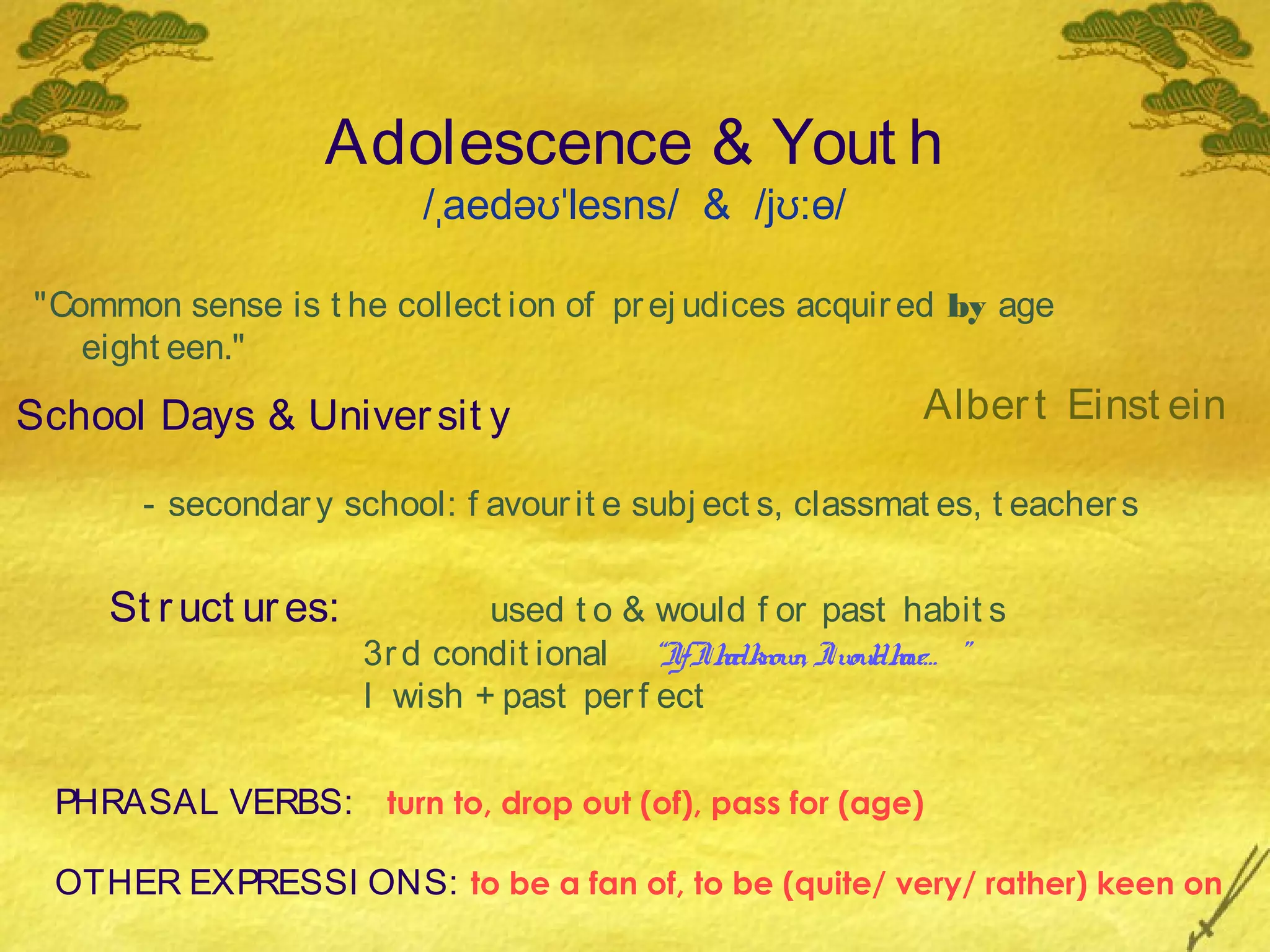 Adolescence & Yout h
                          /ˌaedəʊˈlesns/ & /jʊ:ɵ/

"Common sense is t he collect ion of pr ej udices acquir ed by age
   eight een."

School Days & Univer sit y                                   Alber t Einst ein

       - secondar y school: f avour it e subj ect s, classmat es, t eacher s


     St r uct ur es:           used t o & would f or past habit s
                       3r d condit ional “IfIh know Iw dh ”
                                               ad n, oul ave…
                       I wish + past per f ect


  PHRASAL VERBS: turn to, drop out (of), pass for (age)

  OTHER EXPRESSI ONS: to be a fan of, to be (quite/ very/ rather) keen on
 