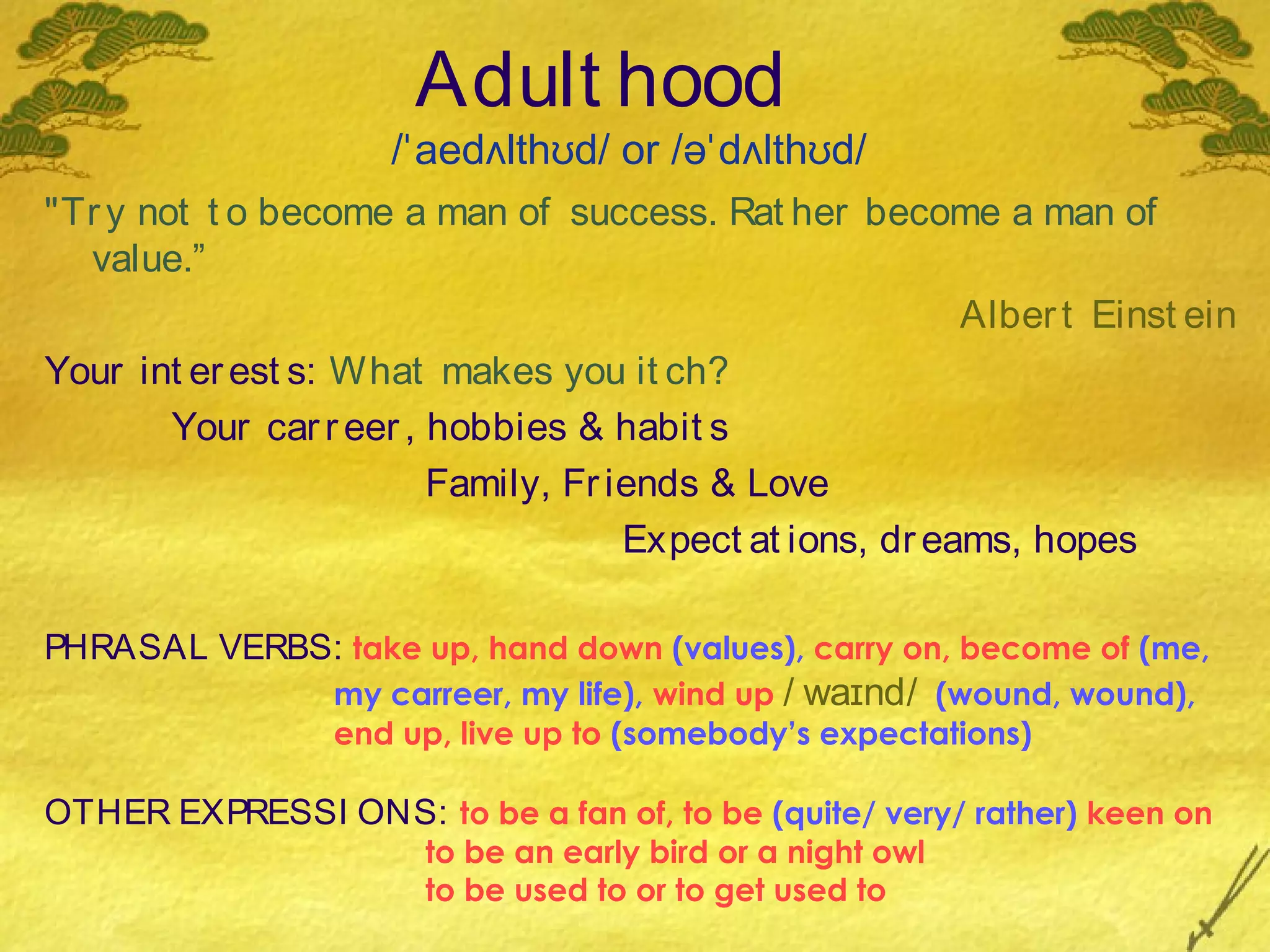 Adult hood
                     /ˈaedʌlthʊd/ or /əˈdʌlthʊd/
"Tr y not t o become a man of success. Rat her become a man of
  value.”
                                                          Alber t Einst ein
Your int er est s: What makes you it ch?
        Your car r eer , hobbies & habit s
                         Family, Fr iends & Love
                                     Expect at ions, dr eams, hopes

PHRASAL VERBS: take up, hand down (values), carry on, become of (me,
                  my carreer, my life), wind up / waɪnd/ (wound, wound),
                  end up, live up to (somebody’s expectations)

OTHER EXPRESSI ONS: to be a fan of, to be (quite/ very/ rather) keen on
                       to be an early bird or a night owl
                       to be used to or to get used to
 