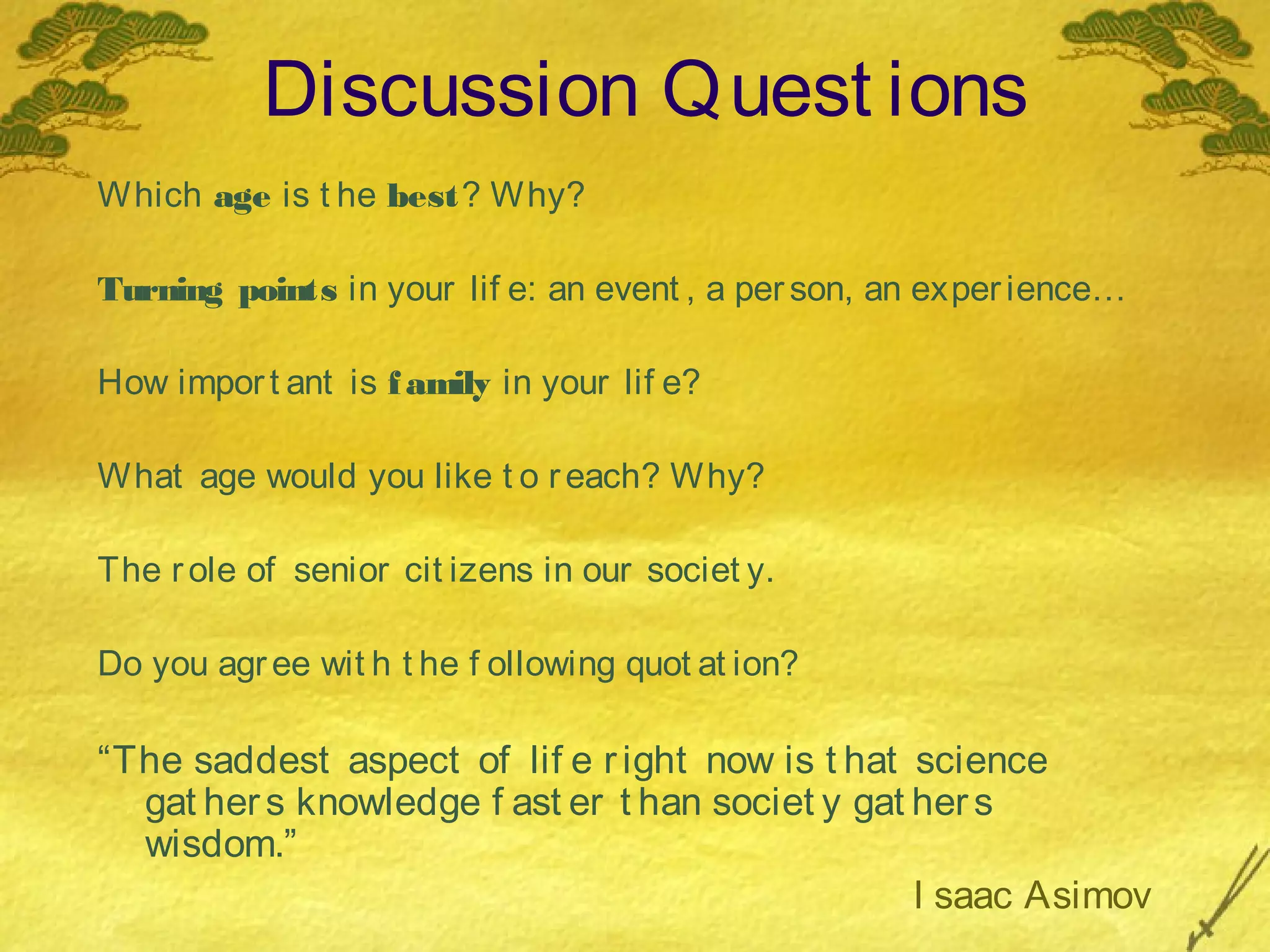 Discussion Q uest ions
W hich age is t he best? W hy?

Turning points in your lif e: an event , a per son, an exper ience…

How impor t ant is f amily in your lif e?

W hat age would you like t o r each? W hy?

The r ole of senior cit izens in our societ y.

Do you agr ee wit h t he f ollowing quot at ion?

“The saddest aspect of lif e r ight now is t hat science
  gat her s knowledge f ast er t han societ y gat her s
  wisdom.”
                                                  I saac Asimov
 