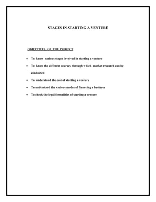 STAGES IN STARTING A VENTURE

OBJECTIVES OF THE PROJECT

To know various stages involved in starting a venture
To know the different sources through which market research can be
conducted
To understand the cost of starting a venture
To understand the various modes of financing a business
To check the legal formalities of starting a venture

 