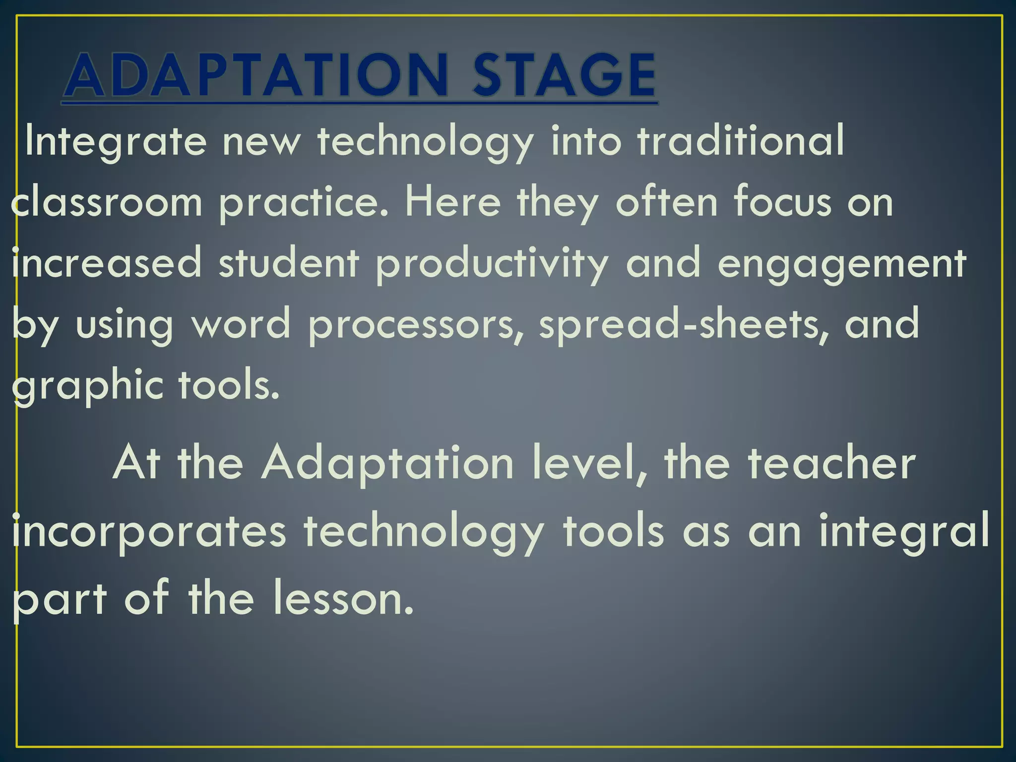 Integrate new technology into traditional
classroom practice. Here they often focus on
increased student productivity and engagement
by using word processors, spread-sheets, and
graphic tools.
At the Adaptation level, the teacher
incorporates technology tools as an integral
part of the lesson.
 