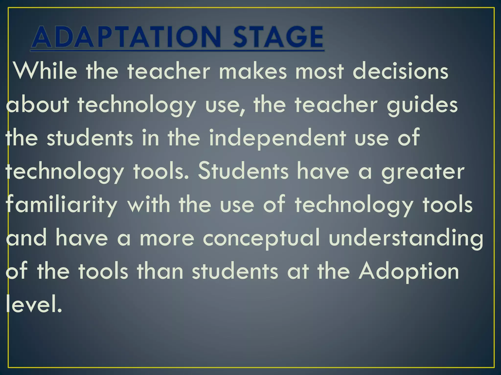 While the teacher makes most decisions
about technology use, the teacher guides
the students in the independent use of
technology tools. Students have a greater
familiarity with the use of technology tools
and have a more conceptual understanding
of the tools than students at the Adoption
level.
 