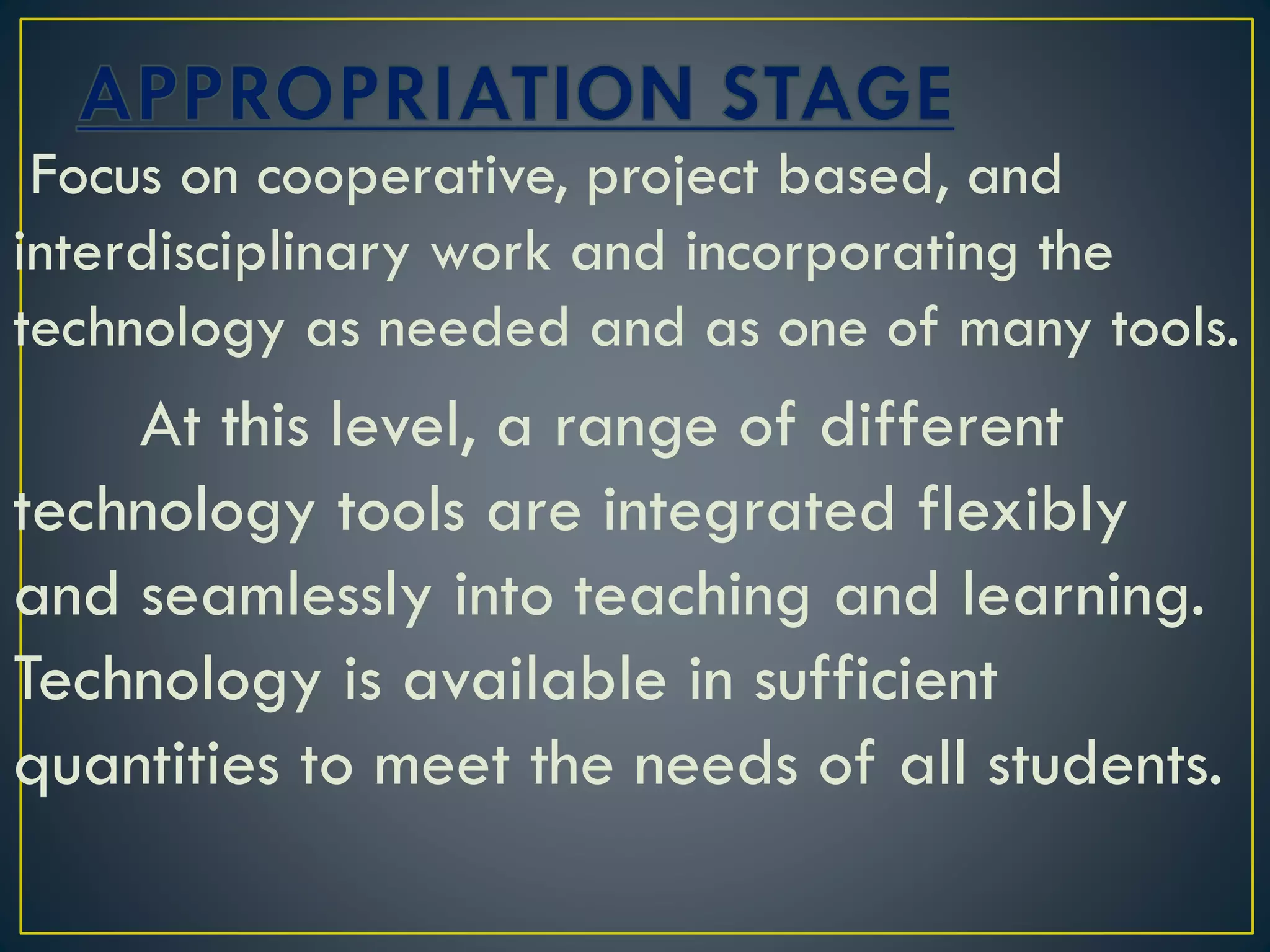 Focus on cooperative, project based, and
interdisciplinary work and incorporating the
technology as needed and as one of many tools.
At this level, a range of different
technology tools are integrated flexibly
and seamlessly into teaching and learning.
Technology is available in sufficient
quantities to meet the needs of all students.
 