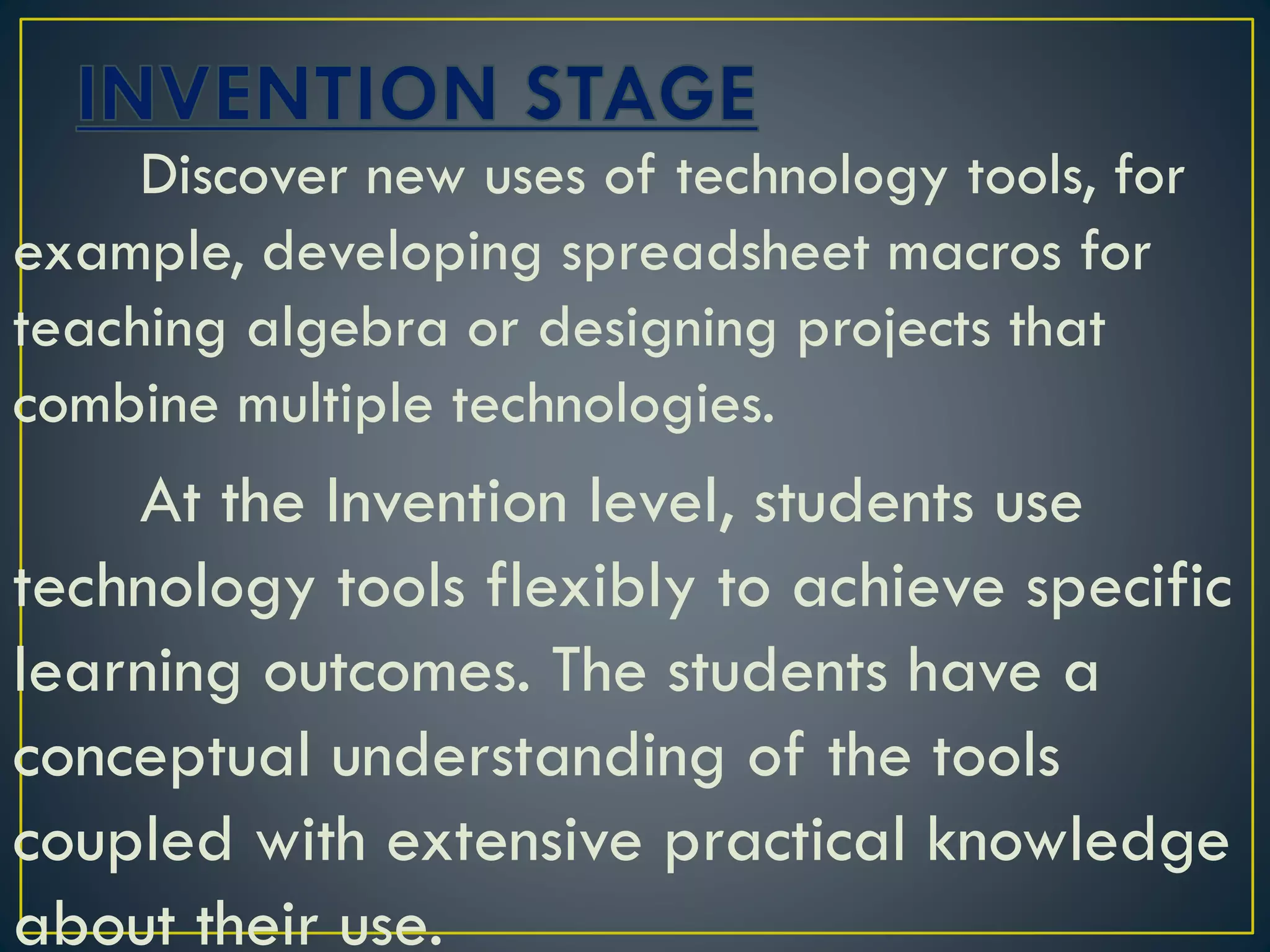 Discover new uses of technology tools, for
example, developing spreadsheet macros for
teaching algebra or designing projects that
combine multiple technologies.
At the Invention level, students use
technology tools flexibly to achieve specific
learning outcomes. The students have a
conceptual understanding of the tools
coupled with extensive practical knowledge
about their use.
 