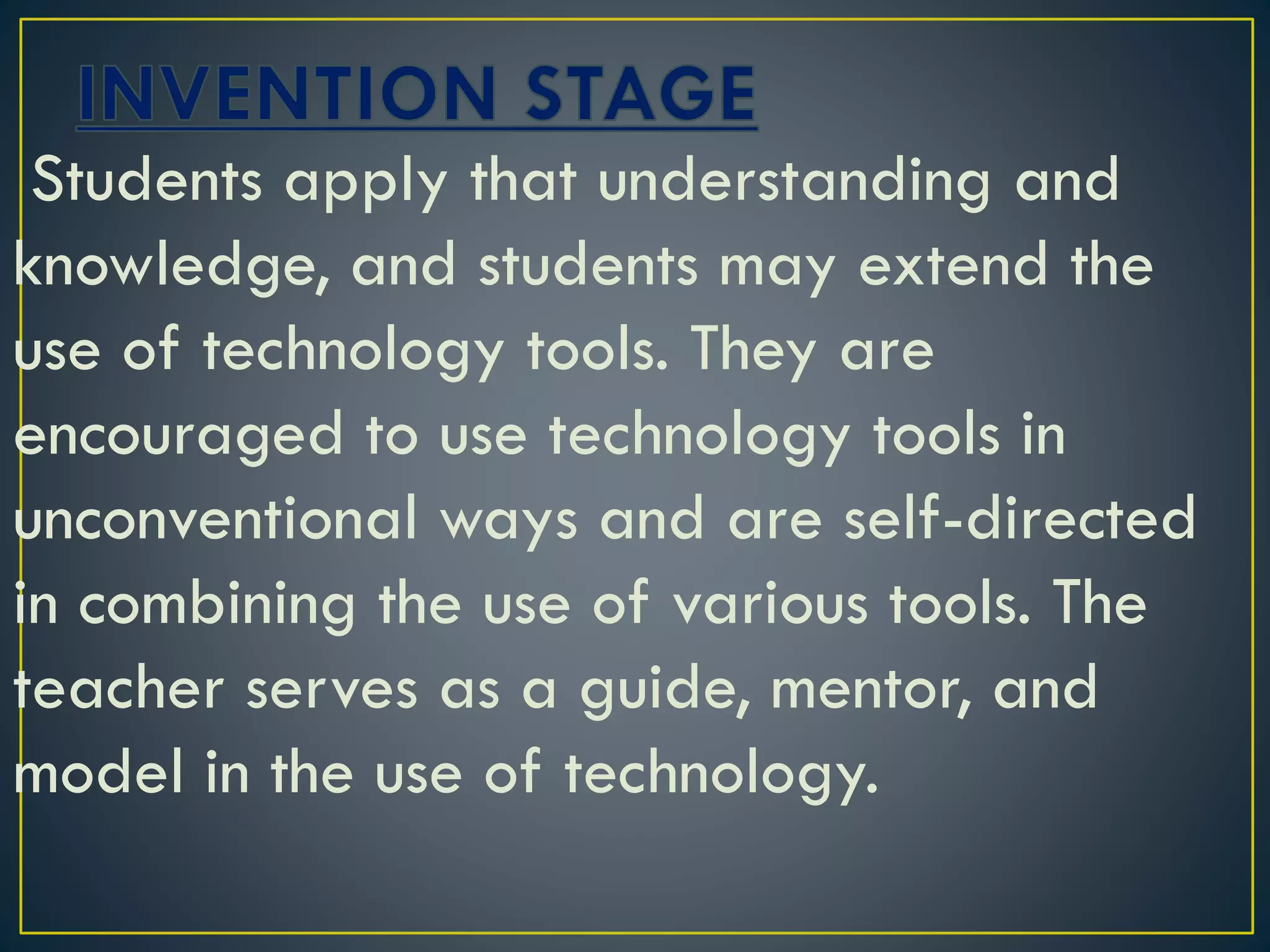 Students apply that understanding and
knowledge, and students may extend the
use of technology tools. They are
encouraged to use technology tools in
unconventional ways and are self-directed
in combining the use of various tools. The
teacher serves as a guide, mentor, and
model in the use of technology.
 