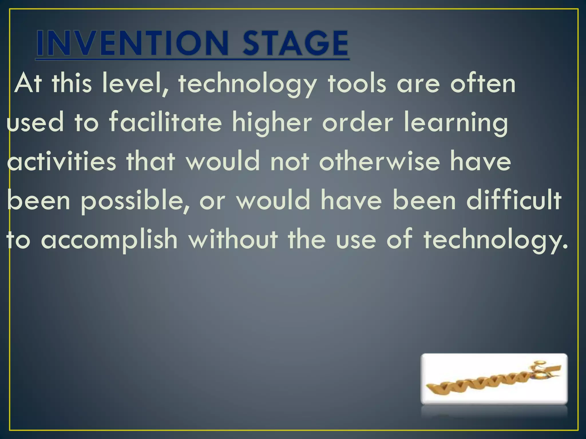 At this level, technology tools are often
used to facilitate higher order learning
activities that would not otherwise have
been possible, or would have been difficult
to accomplish without the use of technology.
 