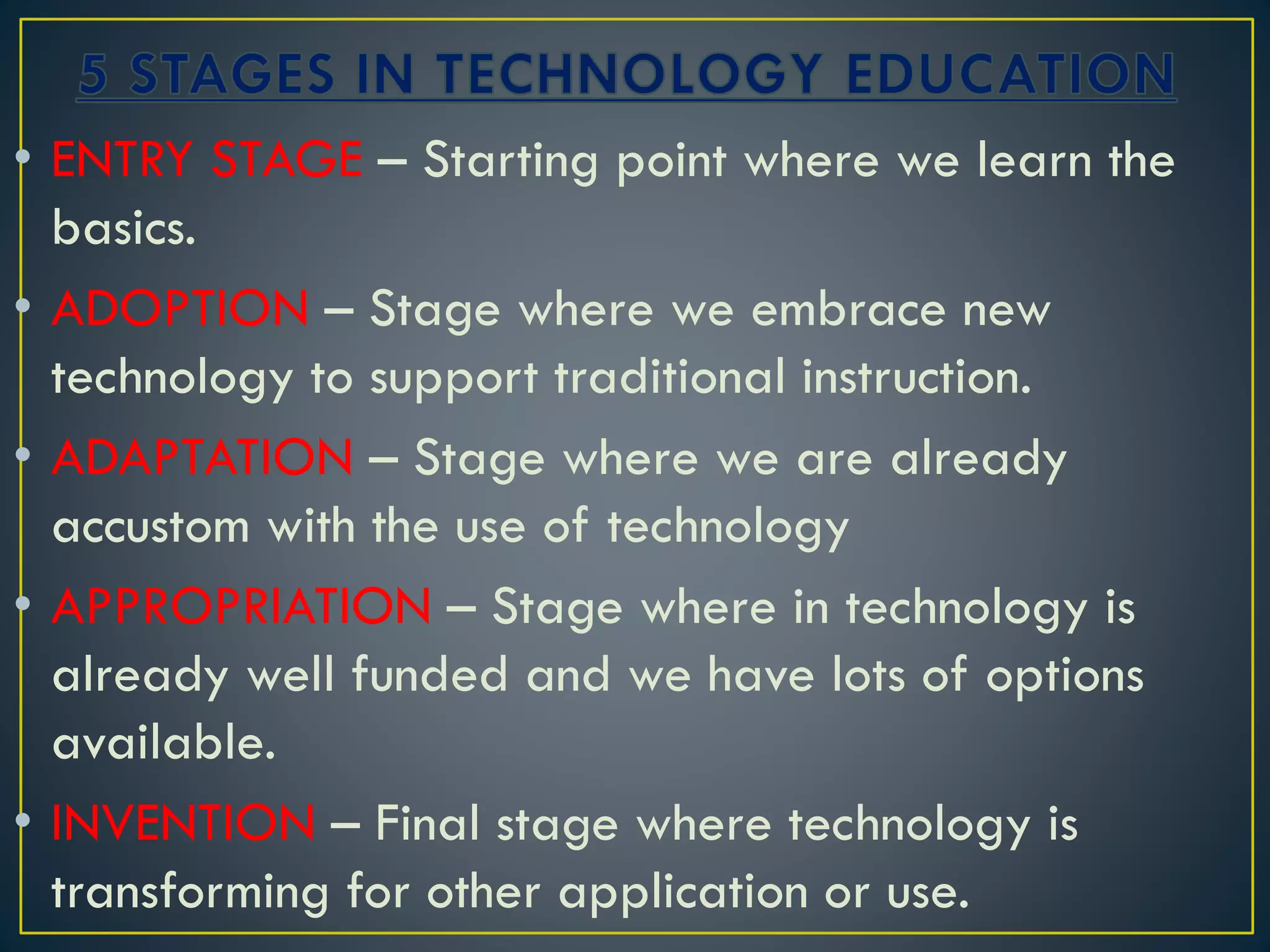 • ENTRY STAGE – Starting point where we learn the
basics.
• ADOPTION – Stage where we embrace new
technology to support traditional instruction.
• ADAPTATION – Stage where we are already
accustom with the use of technology
• APPROPRIATION – Stage where in technology is
already well funded and we have lots of options
available.
• INVENTION – Final stage where technology is
transforming for other application or use.
 