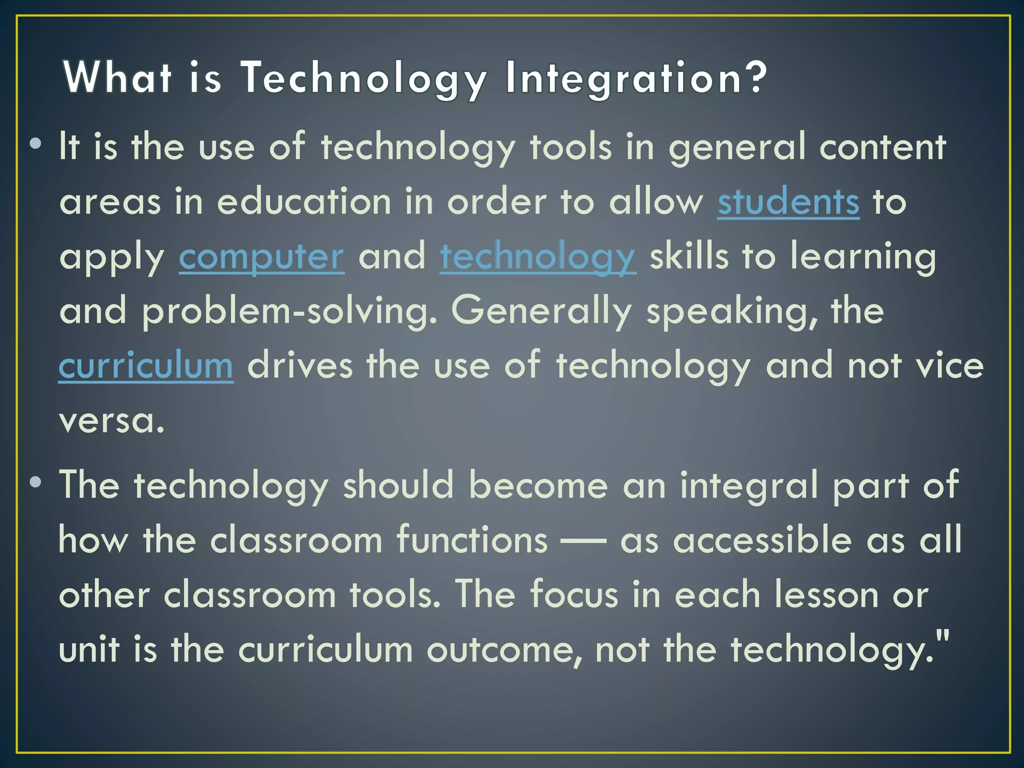 • It is the use of technology tools in general content
areas in education in order to allow students to
apply computer and technology skills to learning
and problem-solving. Generally speaking, the
curriculum drives the use of technology and not vice
versa.
• The technology should become an integral part of
how the classroom functions — as accessible as all
other classroom tools. The focus in each lesson or
unit is the curriculum outcome, not the technology."
 
