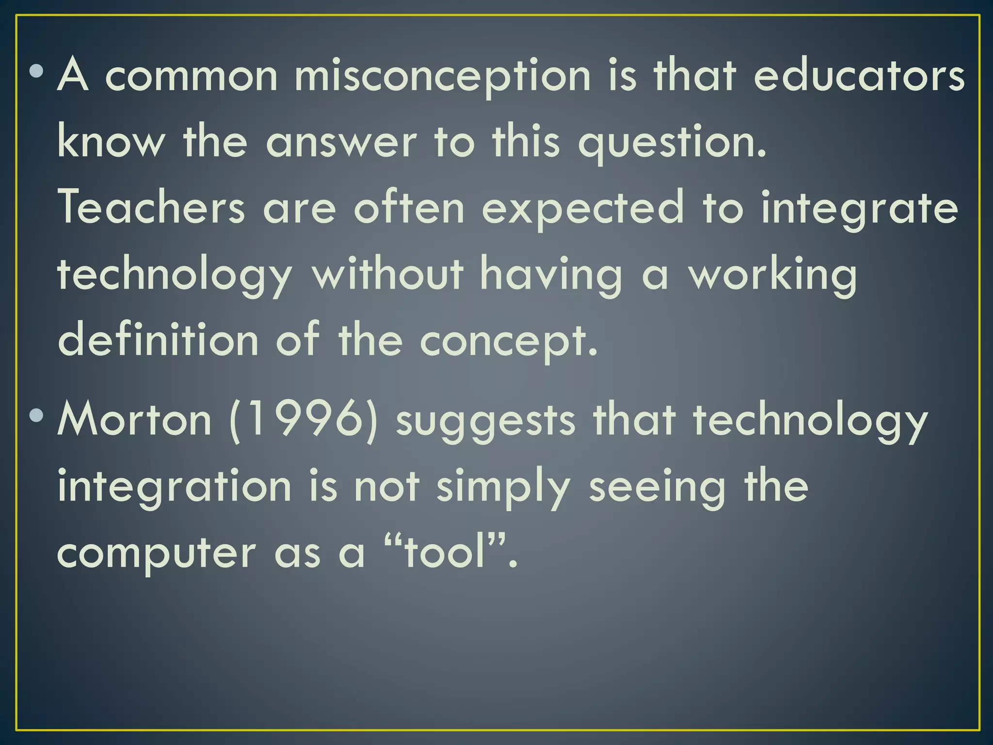 • A common misconception is that educators
know the answer to this question.
Teachers are often expected to integrate
technology without having a working
definition of the concept.
• Morton (1996) suggests that technology
integration is not simply seeing the
computer as a “tool”.
 