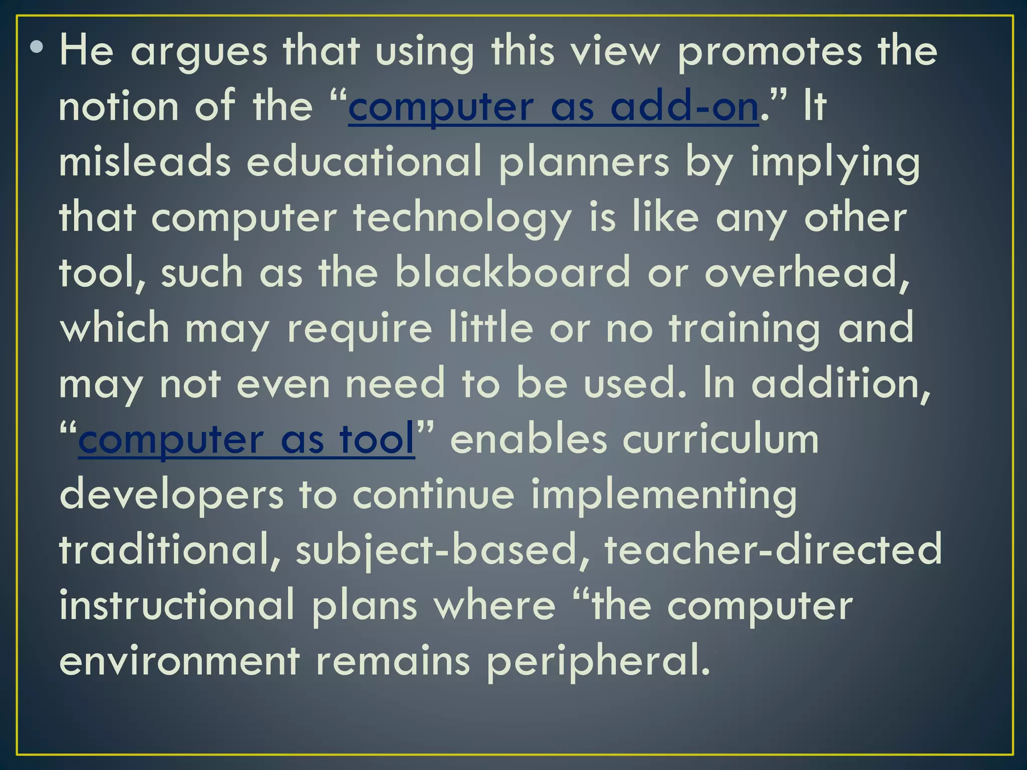 • He argues that using this view promotes the
notion of the “computer as add-on.” It
misleads educational planners by implying
that computer technology is like any other
tool, such as the blackboard or overhead,
which may require little or no training and
may not even need to be used. In addition,
“computer as tool” enables curriculum
developers to continue implementing
traditional, subject-based, teacher-directed
instructional plans where “the computer
environment remains peripheral.
 