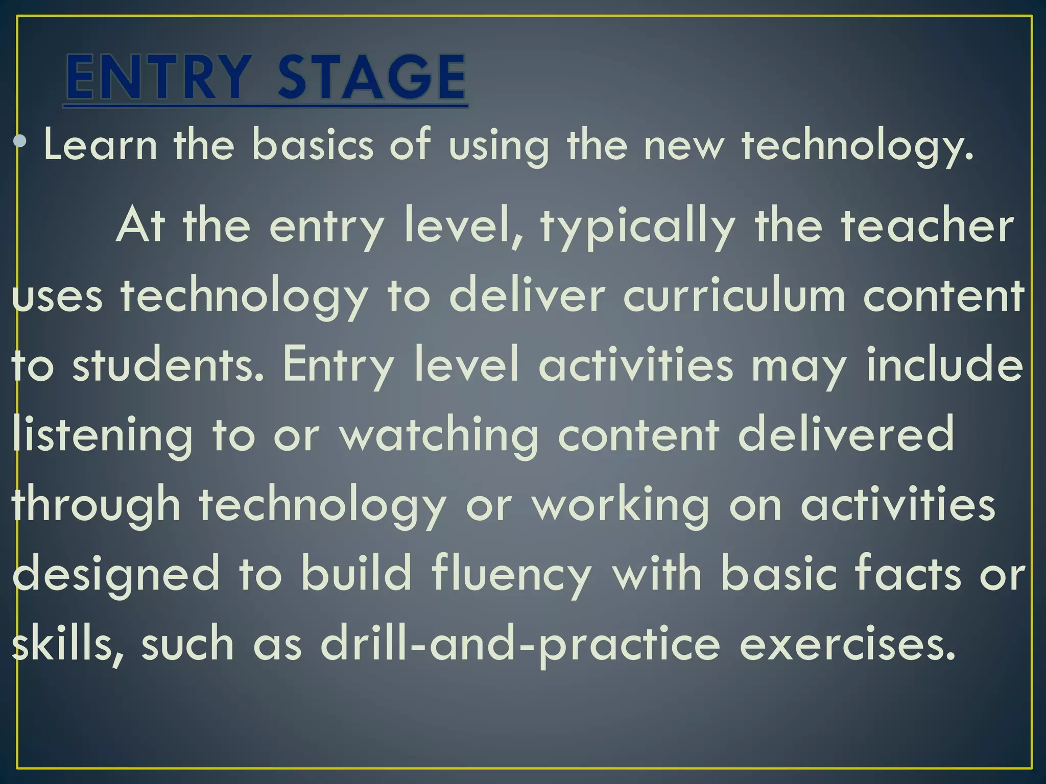 • Learn the basics of using the new technology.
At the entry level, typically the teacher
uses technology to deliver curriculum content
to students. Entry level activities may include
listening to or watching content delivered
through technology or working on activities
designed to build fluency with basic facts or
skills, such as drill-and-practice exercises.
 