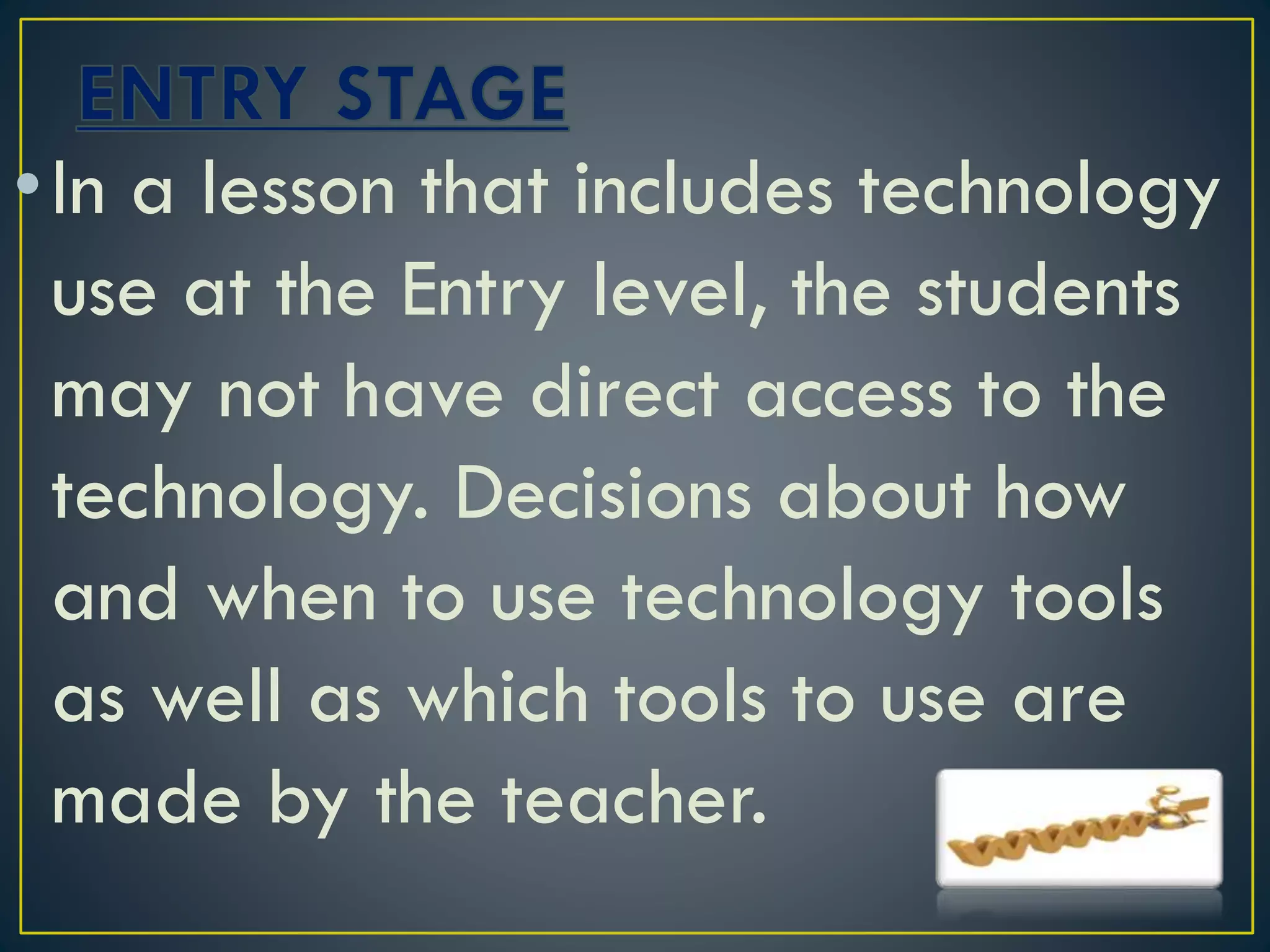•In a lesson that includes technology
use at the Entry level, the students
may not have direct access to the
technology. Decisions about how
and when to use technology tools
as well as which tools to use are
made by the teacher.
 