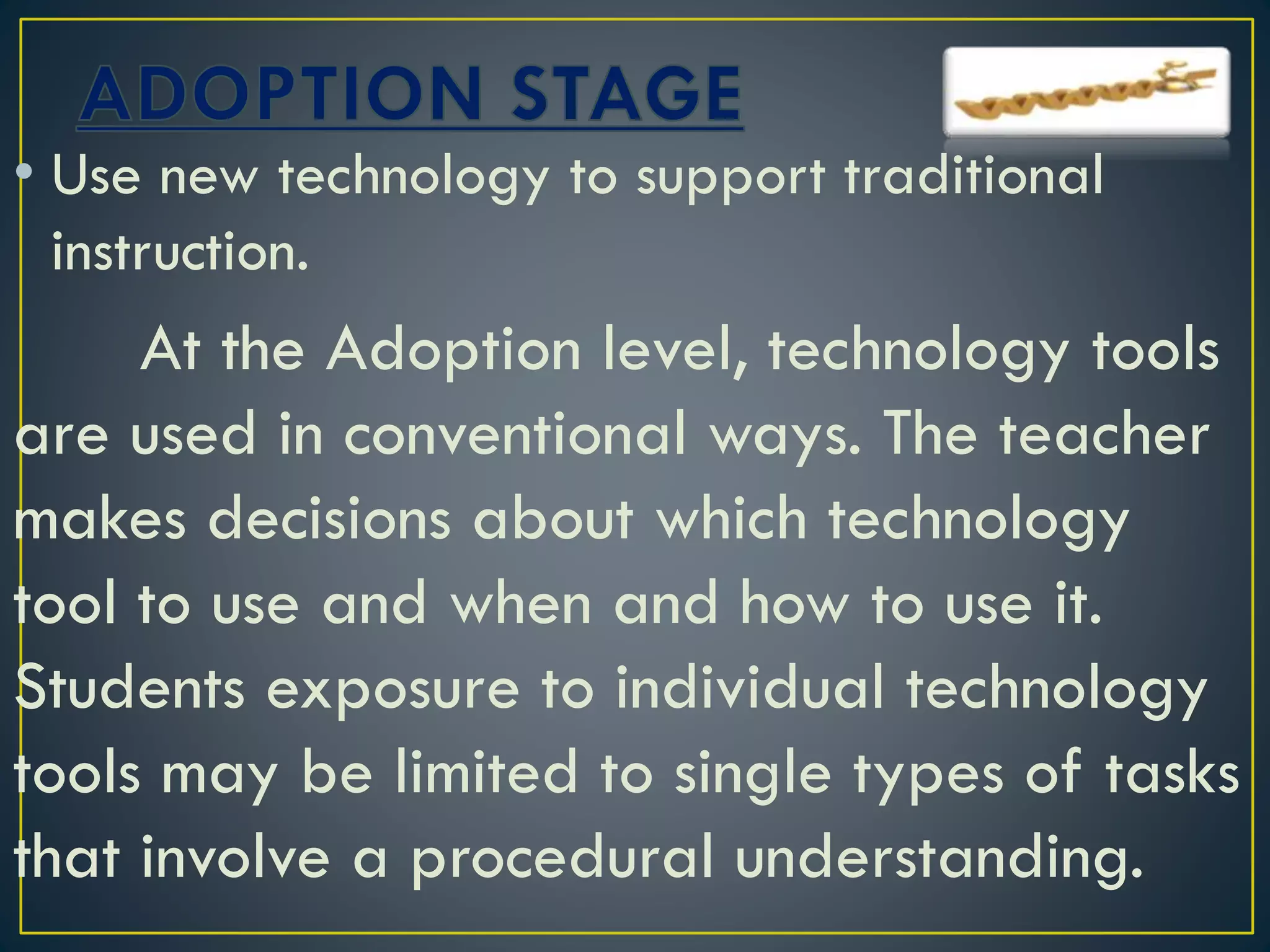 • Use new technology to support traditional
instruction.
At the Adoption level, technology tools
are used in conventional ways. The teacher
makes decisions about which technology
tool to use and when and how to use it.
Students exposure to individual technology
tools may be limited to single types of tasks
that involve a procedural understanding.
 