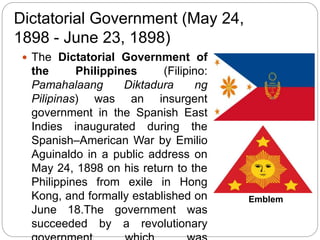 Dictatorial Government (May 24,
1898 - June 23, 1898)
 The Dictatorial Government of
the Philippines (Filipino:
Pamahalaang Diktadura ng
Pilipinas) was an insurgent
government in the Spanish East
Indies inaugurated during the
Spanish–American War by Emilio
Aguinaldo in a public address on
May 24, 1898 on his return to the
Philippines from exile in Hong
Kong, and formally established on
June 18.The government was
succeeded by a revolutionary
Emblem
 