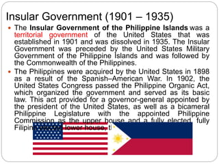Insular Government (1901 – 1935)
 The Insular Government of the Philippine Islands was a
territorial government of the United States that was
established in 1901 and was dissolved in 1935. The Insular
Government was preceded by the United States Military
Government of the Philippine Islands and was followed by
the Commonwealth of the Philippines.
 The Philippines were acquired by the United States in 1898
as a result of the Spanish–American War. In 1902, the
United States Congress passed the Philippine Organic Act,
which organized the government and served as its basic
law. This act provided for a governor-general appointed by
the president of the United States, as well as a bicameral
Philippine Legislature with the appointed Philippine
Commission as the upper house and a fully elected, fully
Filipino elected lower house, the Philippine Assembly.
 