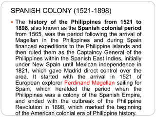 SPANISH COLONY (1521-1898)
 The history of the Philippines from 1521 to
1898, also known as the Spanish colonial period
from 1565, was the period following the arrival of
Magellan in the Philippines and during Spain
financed expeditions to the Philippine islands and
then ruled them as the Captaincy General of the
Philippines within the Spanish East Indies, initially
under New Spain until Mexican independence in
1821, which gave Madrid direct control over the
area. It started with the arrival in 1521 of
European explorer Ferdinand Magellan sailing for
Spain, which heralded the period when the
Philippines was a colony of the Spanish Empire,
and ended with the outbreak of the Philippine
Revolution in 1898, which marked the beginning
of the American colonial era of Philippine history.
 