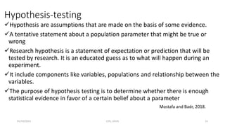 Hypothesis-testing
Hypothesis are assumptions that are made on the basis of some evidence.
A tentative statement about a population parameter that might be true or
wrong
Research hypothesis is a statement of expectation or prediction that will be
tested by research. It is an educated guess as to what will happen during an
experiment.
It include components like variables, populations and relationship between the
variables.
The purpose of hypothesis testing is to determine whether there is enough
statistical evidence in favor of a certain belief about a parameter
Mostafa and Badr, 2018.
01/10/2023 CHS, UDUS 15
 