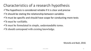 Characteristics of a research hypothesis
The hypothesis is considered reliable if it is clear and precise
It should be stating the relationship between variables
It must be specific and should have scope for conducting more tests
It must be verifiable.
It must be formulated in simple, understandable terms.
It should correspond with existing knowledge.
Mostafa and Badr, 2018.
01/10/2023 CHS, UDUS 16
 