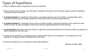 Types of hypothesis
 About 13 different types of hypotheses have been identified
 These include simple, complex, null, alternative, composite, directional, non-directional, logical, empirical, statistical,
associative, exact, and inexact
 A simple hypothesis is a hypothesis that predicts a correlation between two test variables: an independent and a
dependent variable. Eg. On average, people over 50 like Coca-Cola more than people under 50.
 A complex hypothesis is a hypothesis that contains multiple variables, making the hypothesis more specific but also
harder to prove. Eg. Age and weight increase your chances of getting diabetes and heart disease.
 A null hypothesis will predict that there will be no significant relationship between the two test variables. Eg. Age has no
effect on preference for Coca-Cola.
 An alternative hypothesis is a hypothesis that is anything other than the null hypothesis. It will disprove the null
hypothesis. Eg. Age has effect on preference for Coca-Cola.
 We use the symbol HA or H0 to denote an alternative hypothesis.
Mostafa and Badr, 2018.
01/10/2023 CHS, UDUS 17
 