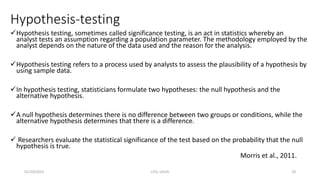 Hypothesis-testing
Hypothesis testing, sometimes called significance testing, is an act in statistics whereby an
analyst tests an assumption regarding a population parameter. The methodology employed by the
analyst depends on the nature of the data used and the reason for the analysis.
Hypothesis testing refers to a process used by analysts to assess the plausibility of a hypothesis by
using sample data.
In hypothesis testing, statisticians formulate two hypotheses: the null hypothesis and the
alternative hypothesis.
A null hypothesis determines there is no difference between two groups or conditions, while the
alternative hypothesis determines that there is a difference.
 Researchers evaluate the statistical significance of the test based on the probability that the null
hypothesis is true.
Morris et al., 2011.
01/10/2023 CHS, UDUS 18
 