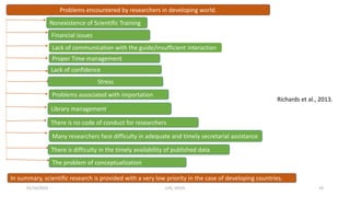 01/10/2023 CHS, UDUS 23
Problems encountered by researchers in developing world.
Nonexistence of Scientific Training
Financial issues
Lack of communication with the guide/insufficient interaction
Proper Time management
Lack of confidence
Stress
Problems associated with importation
Library management
There is no code of conduct for researchers
Many researchers face difficulty in adequate and timely secretarial assistance
There is difficulty in the timely availability of published data
The problem of conceptualization
In summary, scientific research is provided with a very low priority in the case of developing countries.
Richards et al., 2013.
 