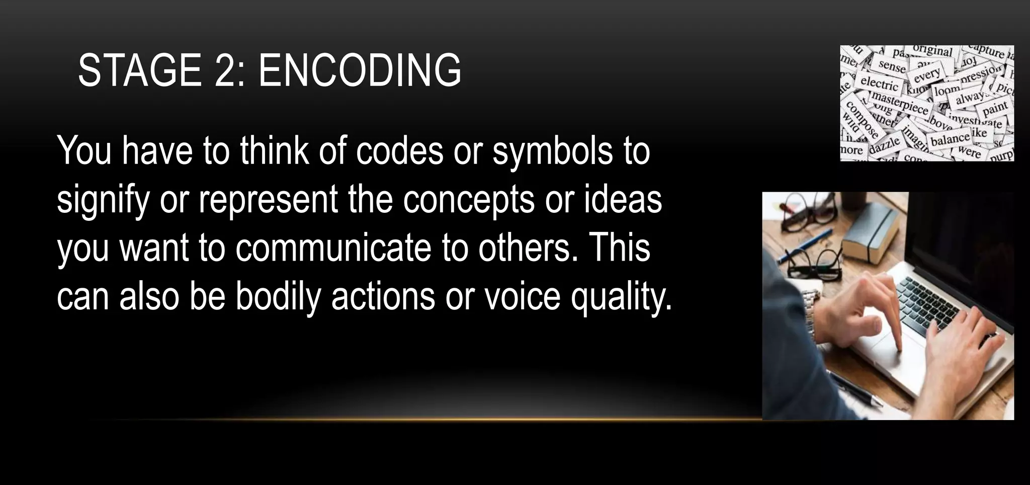 STAGE 2: ENCODING
You have to think of codes or symbols to
signify or represent the concepts or ideas
you want to communicate to others. This
can also be bodily actions or voice quality.
 