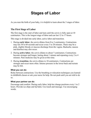 Stages of Labor

As you near the birth of your baby, it is helpful to learn about the 3 stages of labor.


The First Stage of Labor
The first stage is the start of labor and lasts until the cervix is fully open at 10
centimeters. This is the longest stage of labor and can last 12 to 17 hours.
This stage is divided into early labor, active labor and transition.
1. During early labor, the cervix dilates from 0 to 3 centimeters. Contractions
   may last 30 to 60 seconds and occur every 5 to 20 minutes. There may be a
   pink, slightly bloody or mucous discharge from the vagina. Backache, nausea
   and diarrhea may also occur.
2. During active labor, the cervix dilates to about 7 centimeters. Contractions
   become stronger and longer, lasting about 1 minute and repeating every 2 to 4
   minutes. Pain medicine may be given at this time.
3. During transition, the cervix dilates to 10 centimeters. Contractions are
   stronger and occur more often. Intense pressure in the lower back and rectum
   may be felt.
What you can do:
Relax between contractions. Use the breathing or relaxation techniques you learned
in childbirth classes or ask your nurse for help. Do not push until you are told to do
so.
What your partner can do:
Encourage and comfort. During early labor, help her change positions every 1 to 2
hours. Provide ice chips and lip balm. Use touch and massage. Use encouraging
words.




1
 