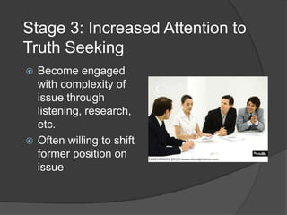 Stage 3: Increased Attention to Truth SeekingBecome engaged with complexity of issue through listening, research, etc.Often willing to shift former position on issue