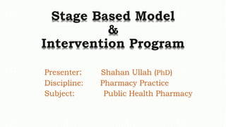 Stage Based Model
&
Intervention Program
Presenter: Shahan Ullah (PhD)
Discipline: Pharmacy Practice
Subject: Public Health Pharmacy
 