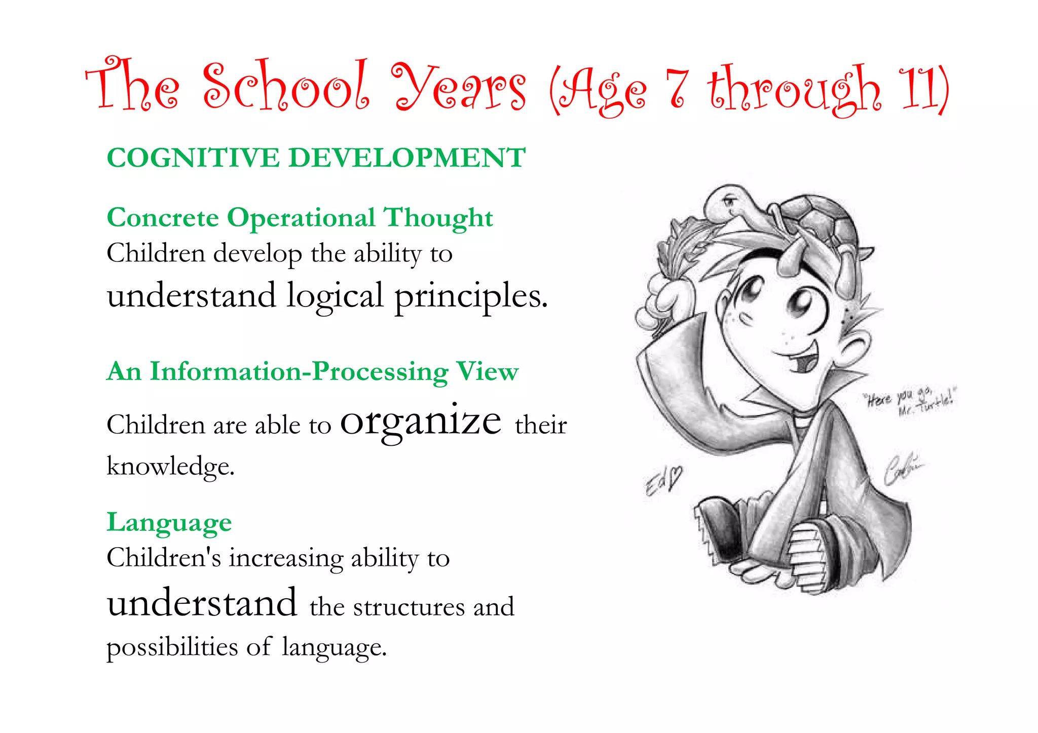The School Years (Age 7 through 11)
COGNITIVE DEVELOPMENT
Concrete Operational Thought
Children develop the ability to
understand logical principles.
An Information-Processing ViewAn Information-Processing View
Children are able to organize their
knowledge.
Language
Children's increasing ability to
understand the structures and
possibilities of language.
 