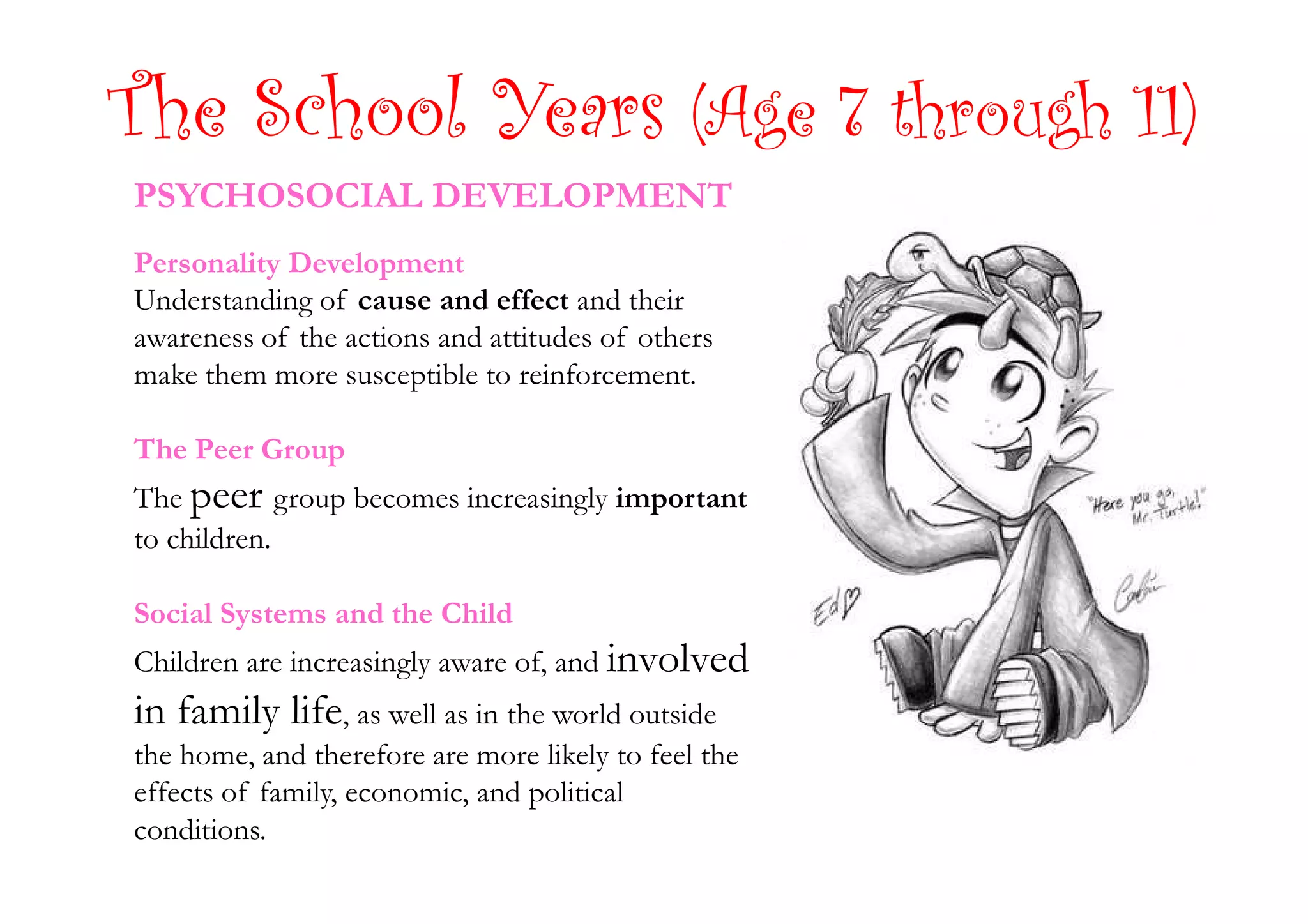 The School Years (Age 7 through 11)
PSYCHOSOCIAL DEVELOPMENT
Personality Development
Understanding of cause and effect and their
awareness of the actions and attitudes of others
make them more susceptible to reinforcement.
The Peer GroupThe Peer Group
The peer group becomes increasingly important
to children.
Social Systems and the Child
Children are increasingly aware of, and involved
in family life, as well as in the world outside
the home, and therefore are more likely to feel the
effects of family, economic, and political
conditions.
 